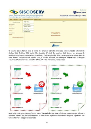 84
O usuário deve atentar para o envio dos arquivos corretos em cada funcionalidade selecionada
(Incluir RAS, Retificar RAS, Incluir RP, Cancelar RP etc.). Os arquivos XML devem ser gerados de
acordo com o leiaute de cada funcionalidade. Cada arquivo ZIP deve conter apenas arquivos XML de
uma mesma funcionalidade. Assim, caso o usuário escolha, por exemplo, Incluir RAS, se houver
arquivos XML referentes a Cancelar RP no ZIP, estes não serão processados.
Após selecionar uma das opções do menu Transmissão em Lote o Sistema apresentará a tela para
informar o CPF/CNPJ do Adquirente ou se o usuário é o próprio adquirente. Na parte superior o Sis-
tema informará a opção selecionada.
 