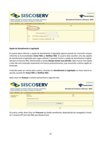 85
Opção de Atendimento à Legislação
O usuário deve informar a opção de atendimento à legislação apenas quando for transmitir arquivo
referente às funcionalidades Incluir RAS ou Retificar RAS. O usuário deve escolher uma das opções
de atendimento à legislação para seguir adiante. É possível manter a opção de atendimento à legisla-
ção para os futuros RAS, selecionando o campo Desejo manter essa decisão. Após marcar essa opção
a tela não será mostrada novamente em futuros preenchimentos, que assumirão a última opção se-
lecionada.
A decisão pode ser revista pelo usuário, clicando em Atendimento à Legislação no menu lateral es-
querdo, quando for Incluir RAS ou Retificar RAS.
Após clicar em Avançar o sistema apresentará a seguinte tela:
O usuário, então, deve clicar em Procurar (ou botão semelhante, dependendo do navegador) e locali-
zar o arquivo ZIP com o(s) XML que deseja enviar.
 