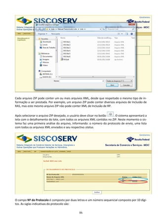 86
Cada arquivo ZIP pode conter um ou mais arquivos XML, desde que respeitado o mesmo tipo de in-
formação a ser prestada. Por exemplo, um arquivo ZIP pode conter diversos arquivos de Inclusão de
RAS, mas este mesmo arquivo ZIP não pode conter XML de Inclusão de RP.
Após selecionar o arquivo ZIP desejado, o usuário deve clicar no botão . O sistema apresentará a
tela com o detalhamento do lote, com todos os arquivos XML contidos no ZIP. Neste momento o sis-
tema faz uma primeira análise do arquivo, informando: o número do protocolo de envio, uma lista
com todos os arquivos XML enviados e seu respectivo status.
O campo Nº do Protocolo é composto por duas letras e um número sequencial composto por 10 dígi-
tos. As siglas indicativas do protocolo são:
 