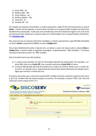 87
1) Incluir RAS – IR;
2) Retificar RAS – RR;
3) Incluir Aditivo – IA;
4) Retificar Aditivo – RA;
5) Incluir RP – IP;
6) Cancelar RP – CP.
Em relação aos arquivos transmitidos, o sistema apresenta a sigla EP (Em Processamento) na coluna
Status. A partir do dia seguinte, o usuário deve consultar se os arquivos XML enviados em lote foram
devidamente processados. A data que será considerada como de inclusão de registro será a de envio
do arquivo de lote, desde que o arquivo esteja em conformidade com as especificações pertinentes.
Ver Consultar Lote.
Nos casos em que os arquivos não forem recebidos, o sistema apresentará a sigla NR (Não Recebido)
na coluna Status e apresentará E0005 na coluna Código Erro.
Para maior detalhamento sobre o tipo de erro, ao deixar o cursor do mouse sobre a coluna Status e
Código Erro, o sistema exibe as seguintes mensagens, respectivamente: “Não recebido”, “O arquivo
não está no formato correto” ou “XML inválido”.
Este erro pode ocorrer por dois motivos:
1) o usuário está enviando um tipo de informação diferente da selecionada. Por exemplo, o ar-
quivo XML refere-se a Incluir RP, mas o usuário selecionou Incluir RAS no menu;
2) o arquivo XML gerado não está de acordo com as regras do sistema. Neste caso, o usuário de-
ve entrar em contato com o responsável da empresa pelo desenvolvimento da solução tecno-
lógica para verificar o motivo do erro.
O sistema não aceita que o nome dos arquivos (ZIP ou XML) contenha caracteres especiais (tais como
ç, @, #, $). Também não são aceitos espaços ou acentos. Por exemplo, o arquivo "RAS 1.zip" não será
aceito por conter espaço entre S e 1.
 