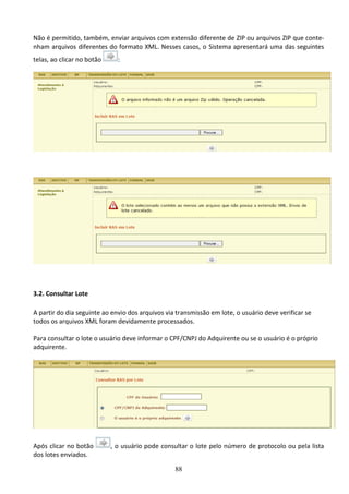 88
Não é permitido, também, enviar arquivos com extensão diferente de ZIP ou arquivos ZIP que conte-
nham arquivos diferentes do formato XML. Nesses casos, o Sistema apresentará uma das seguintes
telas, ao clicar no botão :
3.2. Consultar Lote
A partir do dia seguinte ao envio dos arquivos via transmissão em lote, o usuário deve verificar se
todos os arquivos XML foram devidamente processados.
Para consultar o lote o usuário deve informar o CPF/CNPJ do Adquirente ou se o usuário é o próprio
adquirente.
Após clicar no botão , o usuário pode consultar o lote pelo número de protocolo ou pela lista
dos lotes enviados.
 