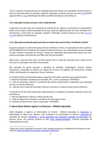 8
início e a data de conclusão devem ser indicadas dentro do mesmo ano-calendário. Posteriormente, a
data de conclusão pode ser ajustada, mediante retificação, conforme descrito nos itens 2.1.2 (Retifi-
cação do RAS) ou 2.1.3 (Retificação do Aditivo ao RAS) do Capítulo 2 deste Manual.
4.3.2. Operação iniciada sem que o valor esteja definido
A operação cujo valor não seja conhecido por ocasião do seu registro, em função de sua apuração só
puder ocorrer após a efetiva prestação do serviço, pode ser registrada pelo seu valor estimado. Pos-
teriormente, o valor deve ser ajustado, mediante retificação, conforme descrito nos itens 2.1.2 ou
2.1.3 do Capítulo 2 deste Manual.
4.3.3. Operação envolvendo gastos pessoais no exterior por pessoas físicas residentes no Brasil
Os gastos pessoais no exterior de pessoas físicas residentes no País, em operações de valor superior a
US$ 30.000,00 (trinta mil dólares dos Estados Unidos da América), ou o equivalente em outra moeda,
no mês, relativas à aquisição de serviços6
, devem ser registrados pela pessoa física pelos seus mon-
tantes acumulados mensalmente, por NBS e por País do vendedor.
Nesse caso, a data de início será o primeiro dia do mês e a data de conclusão será o último dia do
mês, para as operações ocorridas nesse período.
São exemplos de gastos pessoais a aquisição de refeições, hospedagem, serviços médico-
hospitalares, locomoção no exterior em viagens de turismo, de negócios, de treinamento, missões
oficiais, participação em congressos, feiras e conclaves.
A inclusão do RAS será feita observadas as seguintes instruções específicas para preenchimento:
I – Nome do Vendedor e Endereço do Vendedor, NIF - inserir a expressão: “DIVERSOS”;
II – Valor da Operação: informar a somatório dos valores relacionados às operações cuja realização
ocorreu no mês de referência;
III – Data de Início e Data de Conclusão: informar o primeiro e o último dia do mês de referência.
A inclusão do RP será feita observadas adicionalmente as seguintes instruções específicas para pre-
enchimento:
I – Data do Pagamento: informar o último dia do mês;
II – Valor do Pagamento: informar o somatório do valor pago no mês;
III – Número do Documento, inserir a expressão: “DIVERSOS”.
5. Quem deve efetuar registro no Siscoserv – Módulo Aquisição
Estão obrigados a registrar as informações no Sistema - Módulo Aquisição, os residentes ou
domiciliados no Brasil que realizem, com residentes ou domiciliados no exterior, operações de
aquisição de serviços, intangíveis e outras operações que produzam variações no patrimônio das
pessoas físicas, das pessoas jurídicas ou dos entes despersonalizados, inclusive operações de
importação de serviços.
6 Neste caso, leia-se “aquisição de serviços” como “aquisição de serviços, transferência de intangível ou reali-
zação de outras operações que produzam variações no patrimônio”.
 