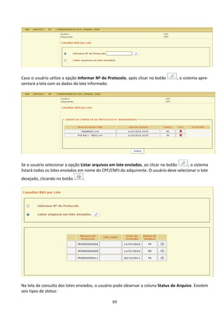 89
Caso o usuário utilize a opção Informar Nº do Protocolo, após clicar no botão , o sistema apre-
sentará a tela com os dados do lote informado.
Se o usuário selecionar a opção Listar arquivos em lote enviados, ao clicar no botão , o sistema
listará todos os lotes enviados em nome do CPF/CNPJ do adquirente. O usuário deve selecionar o lote
desejado, clicando no botão .
Na tela de consulta dos lotes enviados, o usuário pode observar a coluna Status do Arquivo. Existem
seis tipos de status:
 