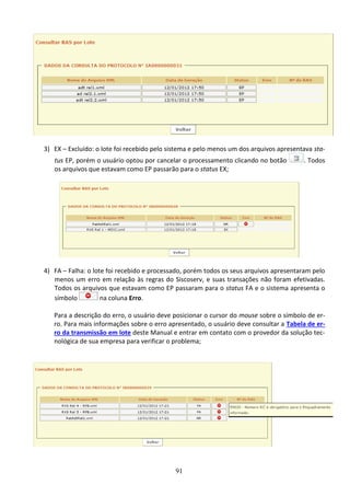 91
3) EX – Excluído: o lote foi recebido pelo sistema e pelo menos um dos arquivos apresentava sta-
tus EP, porém o usuário optou por cancelar o processamento clicando no botão . Todos
os arquivos que estavam como EP passarão para o status EX;
4) FA – Falha: o lote foi recebido e processado, porém todos os seus arquivos apresentaram pelo
menos um erro em relação às regras do Siscoserv, e suas transações não foram efetivadas.
Todos os arquivos que estavam como EP passaram para o status FA e o sistema apresenta o
símbolo na coluna Erro.
Para a descrição do erro, o usuário deve posicionar o cursor do mouse sobre o símbolo de er-
ro. Para mais informações sobre o erro apresentado, o usuário deve consultar a Tabela de er-
ro da transmissão em lote deste Manual e entrar em contato com o provedor da solução tec-
nológica de sua empresa para verificar o problema;
 