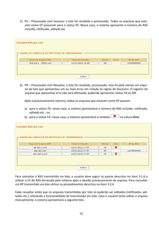 92
5) PS – Processado com Sucesso: o lote foi recebido e processado. Todos os arquivos que esta-
vam como EP passaram para o status PS. Nesse caso, o sistema apresenta o número do RAS
incluído, retificado, aditado etc.
6) PR – Processado com Ressalva: o lote foi recebido, processado, mas há pelo menos um arqui-
vo do lote que apresentou um ou mais erros em relação às regras do Siscoserv. O registro do
arquivo que apresentar erro não será efetivado, podendo apresentar status FA ou NR.
Após o processamento noturno, todos os arquivos que estavam como EP passam:
a) para o status PS: nesse caso, o sistema apresentará o número do RAS incluído, retificado,
aditado etc.; ou
b) para o status FA: nesse caso, o sistema apresentará o símbolo na coluna Erro.
Para consultar o RAS transmitido via lote, o usuário deve seguir os passos descritos no item 3.1.6 e
utilizar o nº do RAS fornecido pelo sistema após o devido processamento do arquivo. Para consultar
um RP transmitido via lote utilizar os procedimentos descritos no item 3.2.4.
Cabe ressaltar ainda que os arquivos transmitidos por lote só poderão ser editados (retificados, adi-
tados etc.) utilizando a funcionalidade da transmissão em lote. Caso o usuário tente editar o arquivo
manualmente, o sistema apresentará a seguinte tela:
 