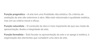 Função pragmática – A arte tem uma finalidade não-artística. Os critérios de
avaliação da arte são exteriores à obra. Não está relacionada à qualidade estética,
mas sim ao critério moral e eficaz;
Função naturalista – O conteúdo da obra é mais importante do que seu modo de
apresentação. Avalia a integridade da arte;
Função formalista – Está focada na apresentação da arte e se apega à estética, à
organização dos elementos que compõem uma obra de arte.
 