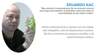 Artista contemporâneo e pioneiro da arte digital,
arte holográfica, arte da telepresença e bioarte.
Ele fica na fronteira da pesquisa científica e da
experimentação artística.
EDUARDO KAC
“Meu caminho é a perseverança. Se me censuram, procuro
outro lugar para trabalhar. O escândalo revela mais sobre os
escandalizados do que sobre o artista”.
 