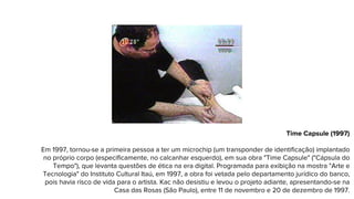 Time Capsule (1997)
Em 1997, tornou-se a primeira pessoa a ter um microchip (um transponder de identificação) implantado
no próprio corpo (especificamente, no calcanhar esquerdo), em sua obra "Time Capsule" ("Cápsula do
Tempo"), que levanta questões de ética na era digital. Programada para exibição na mostra "Arte e
Tecnologia" do Instituto Cultural Itaú, em 1997, a obra foi vetada pelo departamento jurídico do banco,
pois havia risco de vida para o artista. Kac não desistiu e levou o projeto adiante, apresentando-se na
Casa das Rosas (São Paulo), entre 11 de novembro e 20 de dezembro de 1997.
 