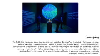 Genesis (1999)
Em 1999, Kac inaugurou a arte transgênica com sua obra "Genesis" no festival Ars Eletronica em Linz,
Áustria. Na obra, um gene sintético (codificação de um trecho do Velho Testamento em inglês,
convertido em código Morse e deste para o "alfabeto" do DNA) foi introduzido em bactérias, as quais
eram expostas à luz ultravioleta por participantes remotos via web, causando mutação no código
genético. Depois da exposição, a sequência foi codificada novamente em inglês e o resultado
publicado por Kac em seu website.
 