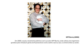 GFP Bunny (2000)
Em 2000, causou novamente polêmica com sua obra GFP Bunny, onde utilizou de engenharia
genética para introduzir genes de fluorescência numa coelha: sob luz azul, o animal emite luz verde.
 