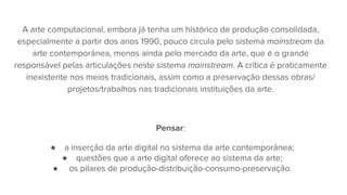 A arte computacional, embora já tenha um histórico de produção consolidada,
especialmente a partir dos anos 1990, pouco circula pelo sistema mainstream da
arte contemporânea, menos ainda pelo mercado da arte, que é o grande
responsável pelas articulações neste sistema mainstream. A crítica é praticamente
inexistente nos meios tradicionais, assim como a preservação dessas obras/
projetos/trabalhos nas tradicionais instituições da arte.
Pensar:
● a inserção da arte digital no sistema da arte contemporânea;
● questões que a arte digital oferece ao sistema da arte;
● os pilares de produção-distribuição-consumo-preservação.
 