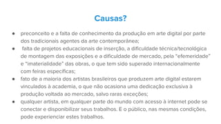 Causas?
● preconceito e a falta de conhecimento da produção em arte digital por parte
dos tradicionais agentes da arte contemporânea;
● falta de projetos educacionais de inserção, a dificuldade técnica/tecnológica
de montagem das exposições e a dificuldade de mercado, pela “efemeridade”
e “imaterialidade” das obras, o que tem sido superado internacionalmente
com feiras específicas;
● fato de a maioria dos artistas brasileiros que produzem arte digital estarem
vinculados à academia, o que não ocasiona uma dedicação exclusiva à
produção voltada ao mercado, salvo raras exceções;
● qualquer artista, em qualquer parte do mundo com acesso à internet pode se
conectar e disponibilizar seus trabalhos. E o público, nas mesmas condições,
pode experienciar estes trabalhos.
 