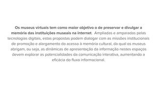 Os museus virtuais tem como maior objetivo o de preservar e divulgar a
memória das instituições museais na internet. Ampliadas e amparadas pelas
tecnologias digitais, estas propostas podem dialogar com as missões institucionais
de promoção e alargamento do acesso à memória cultural, da qual os museus
abrigam, ou seja, as dinâmicas de apresentação da informação nestes espaços
devem explorar as potencialidades da comunicação interativa, aumentando a
eficácia do fluxo informacional.
 