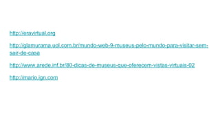 http://eravirtual.org
http://glamurama.uol.com.br/mundo-web-9-museus-pelo-mundo-para-visitar-sem-
sair-de-casa
http://www.arede.inf.br/80-dicas-de-museus-que-oferecem-vistas-virtuais-02
http://mario.ign.com
 