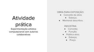 Atividade
prática
Experimentação artística
computacional com autorias
colaborativas
OBRA PARA EXPOSIÇÃO:
● Conceito da obra;
● Esboço;
● Memorial descritivo.
INDÚSTRIA:
● Conceito;
● Função;
● Público-alvo;
● Esboço;
● Preço.
 