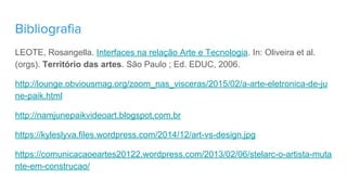 Bibliografia
LEOTE, Rosangella. Interfaces na relação Arte e Tecnologia. In: Oliveira et al.
(orgs). Território das artes. São Paulo ; Ed. EDUC, 2006.
http://lounge.obviousmag.org/zoom_nas_visceras/2015/02/a-arte-eletronica-de-ju
ne-paik.html
http://namjunepaikvideoart.blogspot.com.br
https://kyleslyva.files.wordpress.com/2014/12/art-vs-design.jpg
https://comunicacaoeartes20122.wordpress.com/2013/02/06/stelarc-o-artista-muta
nte-em-construcao/
 
