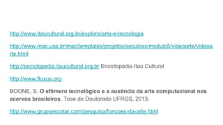 http://www.itaucultural.org.br/explore/arte-e-tecnologia
http://www.mac.usp.br/mac/templates/projetos/seculoxx/modulo5/videoarte/videoa
rte.html
http://enciclopedia.itaucultural.org.br Enciclopédia Itaú Cultural
http://www.fluxus.org
BOONE, S. O efêmero tecnológico e a ausência da arte computacional nos
acervos brasileiros. Tese de Doutorado UFRGS, 2013.
http://www.grupoescolar.com/pesquisa/funcoes-da-arte.html
 
