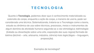 Quanto à Tecnologia, podemos dizer que é conhecimento materializado ou
extensão do corpo, enquanto a ação do corpo, a maneira de usá-lo, pode ser
considerada uma técnica. Sistematizando, trataria-se a Tecnologia como a teoria,
estudo ou dinâmica de uso sobre técnicas, processos, meios e instrumentos de
algum domínio da atividade humana seguindo-se a raiz etimológica: tekhnología
(tratado ou dissertação sobre uma arte, exposição das suas regras) formada de
tekhno (téchnē – arte, artesania, indústria, ciência) mais logía (lógos – linguagem,
proposição).
Exemplos de tecnologia?
T E C N O L O G I A
 