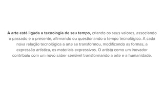 A arte está ligada a tecnologia de seu tempo, criando os seus valores, associando
o passado e o presente, afirmando ou questionando o tempo tecnológico. A cada
nova relação tecnológica a arte se transformou, modificando as formas, a
expressão artística, os materiais expressivos. O artista como um inovador
contribuiu com um novo saber sensível transformando a arte e a humanidade.
 