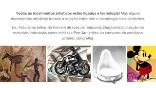 Todos os movimentos artísticos estão ligados a tecnologia! Mas alguns
movimentos artísticos tornam a relação entre arte e tecnologia mais evidentes.
Ex.: Futurismo (olhar do homem através da máquina), Dadaísmo (utilização de
materiais industriais como crítica) e Pop Art (crítica ao consumo do cotidiano
urbano, serigrafia).
 