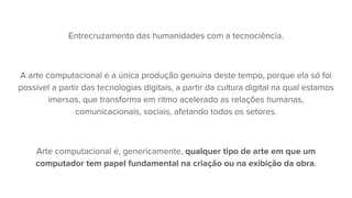 Entrecruzamento das humanidades com a tecnociência.
A arte computacional é a única produção genuína deste tempo, porque ela só foi
possível a partir das tecnologias digitais, a partir da cultura digital na qual estamos
imersos, que transforma em ritmo acelerado as relações humanas,
comunicacionais, sociais, afetando todos os setores.
Arte computacional é, genericamente, qualquer tipo de arte em que um
computador tem papel fundamental na criação ou na exibição da obra.
 