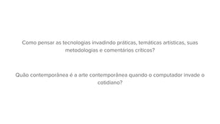 Como pensar as tecnologias invadindo práticas, temáticas artísticas, suas
metodologias e comentários críticos?
Quão contemporânea é a arte contemporânea quando o computador invade o
cotidiano?
 