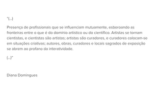 “(...)
Presença de profissionais que se influenciam mutuamente, esboroando as
fronteiras entre o que é do domínio artístico ou do científico. Artistas se tornam
cientistas, e cientistas são artistas; artistas são curadores, e curadores colocam-se
em situações criativas; autores, obras, curadores e locais sagrados de exposição
se abrem ao profano da interatividade.
(...)”
Diana Domingues
 