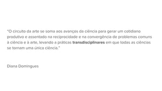 “O circuito da arte se soma aos avanços da ciência para gerar um cotidiano
produtivo e assentado na reciprocidade e na convergência de problemas comuns
à ciência e à arte, levando a práticas transdisciplinares em que todas as ciências
se tornam uma única ciência.”
Diana Domingues
 
