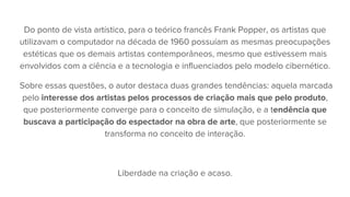 Do ponto de vista artístico, para o teórico francês Frank Popper, os artistas que
utilizavam o computador na década de 1960 possuíam as mesmas preocupações
estéticas que os demais artistas contemporâneos, mesmo que estivessem mais
envolvidos com a ciência e a tecnologia e influenciados pelo modelo cibernético.
Sobre essas questões, o autor destaca duas grandes tendências: aquela marcada
pelo interesse dos artistas pelos processos de criação mais que pelo produto,
que posteriormente converge para o conceito de simulação, e a tendência que
buscava a participação do espectador na obra de arte, que posteriormente se
transforma no conceito de interação.
Liberdade na criação e acaso.
 