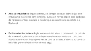 ● Abraço entusiástico: alguns artistas, ao abraçar as novas tecnologias com
entusiasmo e às vezes com otimismo, buscaram novos papéis para participar
do “progresso” (por exemplo o futurismo, o construtivismo socialista e a
Bauhaus);
● Estética da ciência/tecnologia: outros artistas viram o predomínio da ciência,
da matemática, do mundo das máquinas e dos novos materiais como uma
abertura para novas linguagens visuais para os artistas, e acesso ao cerne da
natureza (por exemplo Mondrian e De Stijl);
 