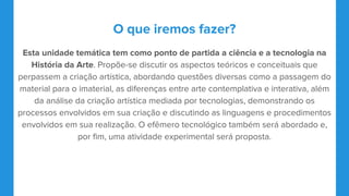 O que iremos fazer?
Esta unidade temática tem como ponto de partida a ciência e a tecnologia na
História da Arte. Propõe-se discutir os aspectos teóricos e conceituais que
perpassem a criação artística, abordando questões diversas como a passagem do
material para o imaterial, as diferenças entre arte contemplativa e interativa, além
da análise da criação artística mediada por tecnologias, demonstrando os
processos envolvidos em sua criação e discutindo as linguagens e procedimentos
envolvidos em sua realização. O efêmero tecnológico também será abordado e,
por fim, uma atividade experimental será proposta.
 