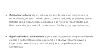● Crítica/irreverência: alguns artistas, dissidentes da fé no progresso e na
racionalidade, focaram no lado escuro como o perigo de as pessoas serem
tratadas como mecanismos, a alienação e os horrores mecanizados da I
Guerra Mundial (por exemplo os dadaístas, Duchamp, os expressionistas);
● Espiritualidade/irracionalidade: alguns artistas perceberam que a ênfase da
ciência e da tecnologia sobre o racional e o observável aumentavam a
importância do espiritual e do irracional (por exemplo Malevich, os
surrealistas);
 