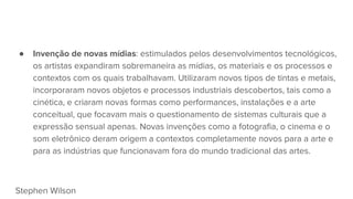 ● Invenção de novas mídias: estimulados pelos desenvolvimentos tecnológicos,
os artistas expandiram sobremaneira as mídias, os materiais e os processos e
contextos com os quais trabalhavam. Utilizaram novos tipos de tintas e metais,
incorporaram novos objetos e processos industriais descobertos, tais como a
cinética, e criaram novas formas como performances, instalações e a arte
conceitual, que focavam mais o questionamento de sistemas culturais que a
expressão sensual apenas. Novas invenções como a fotografia, o cinema e o
som eletrônico deram origem a contextos completamente novos para a arte e
para as indústrias que funcionavam fora do mundo tradicional das artes.
Stephen Wilson
 