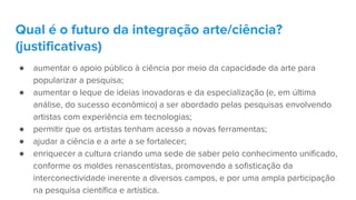 ● aumentar o apoio público à ciência por meio da capacidade da arte para
popularizar a pesquisa;
● aumentar o leque de ideias inovadoras e da especialização (e, em última
análise, do sucesso econômico) a ser abordado pelas pesquisas envolvendo
artistas com experiência em tecnologias;
● permitir que os artistas tenham acesso a novas ferramentas;
● ajudar a ciência e a arte a se fortalecer;
● enriquecer a cultura criando uma sede de saber pelo conhecimento unificado,
conforme os moldes renascentistas, promovendo a sofisticação da
interconectividade inerente a diversos campos, e por uma ampla participação
na pesquisa científica e artística.
Qual é o futuro da integração arte/ciência?
(justificativas)
 