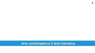 Arte contemplativa X Arte interativa
A
 