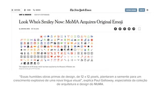 “Essas humildes obras primas de design, de 12 x 12 pixels, plantaram a semente para um
crescimento explosivo de uma nova língua visual”, explica Paul Galloway, especialista da coleção
de arquitetura e design do MoMA.
 