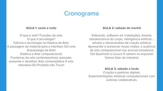 Cronograma
AULA 1: sexta a noite
O que é arte? Funções da arte;
O que é tecnologia?
Ciência e tecnologia na História da Arte;
A passagem do material para a interface OU uma
Arqueologia da Arte!
Estética e Arte computacional;
Fronteiras da arte contemporânea: passado,
presente e desafios/ Arte contemplativa X arte
interativa OU Proibido não Tocar!
AULA 2: sábado de manhã
Videoarte, software art, instalações, bioarte,
obsolescência do corpo, inteligência artificial...:
artistas e obras/análise da criação artística;
Apresentar e preservar novas mídias: a ausência
de arte computacional nos acervos brasileiros
OU Queimem o Louvre X salvem os arquivos!
Vamos falar da indústria;
AULA 3: sábado a tarde
Criação e poéticas digitais;
Experimentações artísticas computacionais com
autorias colaborativas.
 
