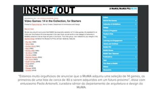 “Estamos muito orgulhosos de anunciar que o MoMA adquiriu uma seleção de 14 games, os
primeiros de uma lista de cerca de 40 a serem adquiridos em um futuro próximo”, disse com
entusiasmo Paola Antonelli, curadora sênior do departamento de arquitetura e design do
MoMA.
 