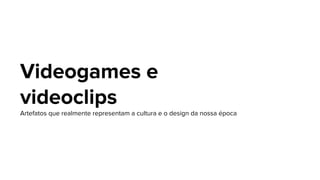 Videogames e
videoclips
Artefatos que realmente representam a cultura e o design da nossa época
 