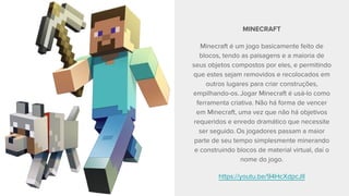 MINECRAFT
Minecraft é um jogo basicamente feito de
blocos, tendo as paisagens e a maioria de
seus objetos compostos por eles, e permitindo
que estes sejam removidos e recolocados em
outros lugares para criar construções,
empilhando-os. Jogar Minecraft é usá-lo como
ferramenta criativa. Não há forma de vencer
em Minecraft, uma vez que não há objetivos
requeridos e enredo dramático que necessite
ser seguido. Os jogadores passam a maior
parte de seu tempo simplesmente minerando
e construindo blocos de material virtual, daí o
nome do jogo.
https://youtu.be/94HcXdpcJlI
 