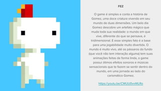 FEZ
O game é simples e conta a história de
Gomez, uma doce criatura vivendo em seu
mundo de duas dimensões. Um belo dia
Gomez descobre um artefato mágico que
muda toda sua realidade: o mundo em que
vive, diferente do que se pensava, é
tridimensional. E esse simples fato é a base
para uma jogabilidade muito divertida. O
mundo é muito vivo, até os pássaros do fundo
(que você não tem interação alguma) tem suas
animações feitas de forma linda, o game
possui ótimos efeitos sonoros e músicas
sensacionais que te fazem se sentir dentro do
mundo, em uma jornada ao lado do
carismático Gomez.
https://youtu.be/CWUU0vvWLRo
 