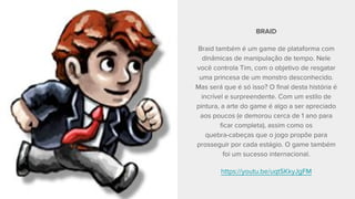 BRAID
Braid também é um game de plataforma com
dinâmicas de manipulação de tempo. Nele
você controla Tim, com o objetivo de resgatar
uma princesa de um monstro desconhecido.
Mas será que é só isso? O final desta história é
incrível e surpreendente. Com um estilo de
pintura, a arte do game é algo a ser apreciado
aos poucos (e demorou cerca de 1 ano para
ficar completa), assim como os
quebra-cabeças que o jogo propõe para
prosseguir por cada estágio. O game também
foi um sucesso internacional.
https://youtu.be/uqtSKkyJgFM
 
