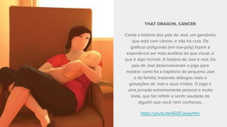 THAT DRAGON, CANCER
Conta a história dos pais de Joel, um garotinho
que está com câncer, e não há cura. Os
gráficos poligonais (em low-poly) fazem a
experiência ser mais auditiva do que visual, o
que é algo incrível. A história de Joel é real. Os
pais de Joel desenvolveram o jogo para
mostrar como foi a trajetória do pequeno Joel
e da família, trazendo diálogos reais e
gravações de Joel e seus irmãos. O jogo é
uma jornada extremamente pessoal e muito
linda, que faz refletir e sentir saudade de
alguém que você nem conheceu.
https://youtu.be/60ZCaupyHhc
 