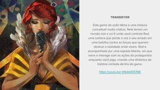 TRANSISTOR
Este game de ação tática é uma mistura
conceitual muito criativa. Nele temos um
mundo noir e sci-fi onde você controla Red,
uma cantora que perde a voz e seu amado em
uma batalha contra as forças que querem
destruir a realidade onde vivem. Red é
acompanhada por uma espada falante, ser que
narra e interage com as ações da protagonista
enquanto você joga, criando uma dinâmica de
história contada dentro do game.
https://youtu.be/-KNJkbO57NE
 