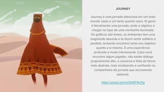 JOURNEY
Journey é uma jornada silenciosa em um lindo
mundo vasto e um tanto quanto vazio. O game
é literalmente uma jornada, onde o objetivo é
chegar no topo de uma montanha iluminada.
Os gráficos são lindos, os ambientes tem uma
magnitude absurda e te fazem sentir solitário e
perdido, tentando encontrar tanto seu objetivo
quanto a si mesmo. É uma experiência
profunda e muito interessante. Caso você
encontre algum jogador, não existe diálogo
propriamente dito, a conversa é feita de forma
mais abstrata, mais sinalizando e confiando no
companheiro de jornada que escrevendo
palavras.
https://youtu.be/mU3nNT4rcFg
 