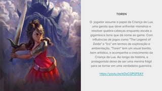 TOREN
O jogador assume o papel da Criança da Lua,
uma garota que deve enfrentar monstros e
resolver quebra-cabeças enquanto escala a
gigantesca torre que dá nome ao game. Com
influências de jogos como "The Legend of
Zelda" e "Ico" em termos de exploração e
ambientação, "Toren" tem um visual bonito,
bem artístico, e acompanha o crescimento da
Criança da Lua. Ao longo da história, a
protagonista deixa de ser uma menina frágil
para se tornar em uma verdadeira guerreira.
https://youtu.be/kDaCGPGFEAY
 