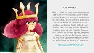 CHILD OF LIGHT
Child of Light é um conto de amadurecimento
sobre uma jovem garota da Áustria de 1895
chamada Aurora que, ao acordar, encontra-se
no continente perdido e fantástico de Lemuria.
Para voltar à casa, ela precisa lutar contra
criaturas sombrias da Rainha da Noite, que
roubou o sol, a lua e as estrelas. A obra foi
inspirada pelas artes de Yoshitaka Amano e
utiliza técnicas de aquarela e pastel, chegando
a belíssimos resultados. Ele é quase todo em
2D, mas utiliza alguns elementos em 3D para
dar profundidade em determinados cenários.
https://youtu.be/DNOfWMBTJDk
 