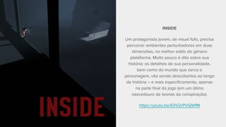 INSIDE
Um protagonista jovem, de visual fofo, precisa
percorrer ambientes perturbadores em duas
dimensões, no melhor estilo do gênero
plataforma. Muito pouco é dito sobre sua
história: os detalhes de sua personalidade,
bem como do mundo que cerca o
personagem, vão sendo descobertos ao longo
da história – e mais especificamente, apenas
na parte final do jogo (em um ótimo
nascedouro de teorias da conspiração).
https://youtu.be/E0V2rPVQWfM
 