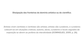 Dissipação das fronteiras do domínio artístico ou do científico.
Artistas viram cientistas e cientistas são artistas; artistas são curadores, e curadores
colocam-se em situações criativas; autores, obras, curadores e locais sagrados de
exposição se abrem ao profano da interatividade (DOMINGUES, 2009, p. 26).
 