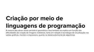Criação por meio de
linguagens de programação
A maioria das obras nesse período é geométrica. Isso também se explica em função das
dificuldades de criação de imagens realísticas, tanto em relação à tecnologia de visualização nas
saídas gráficas, monitor e impressora, quanto no desenvolvimento de algoritmos.
 